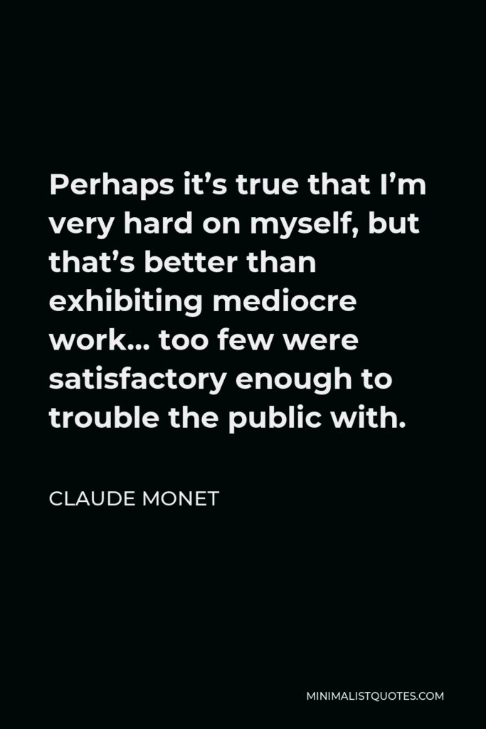 Claude Monet Quote - Perhaps it’s true that I’m very hard on myself, but that’s better than exhibiting mediocre work… too few were satisfactory enough to trouble the public with.