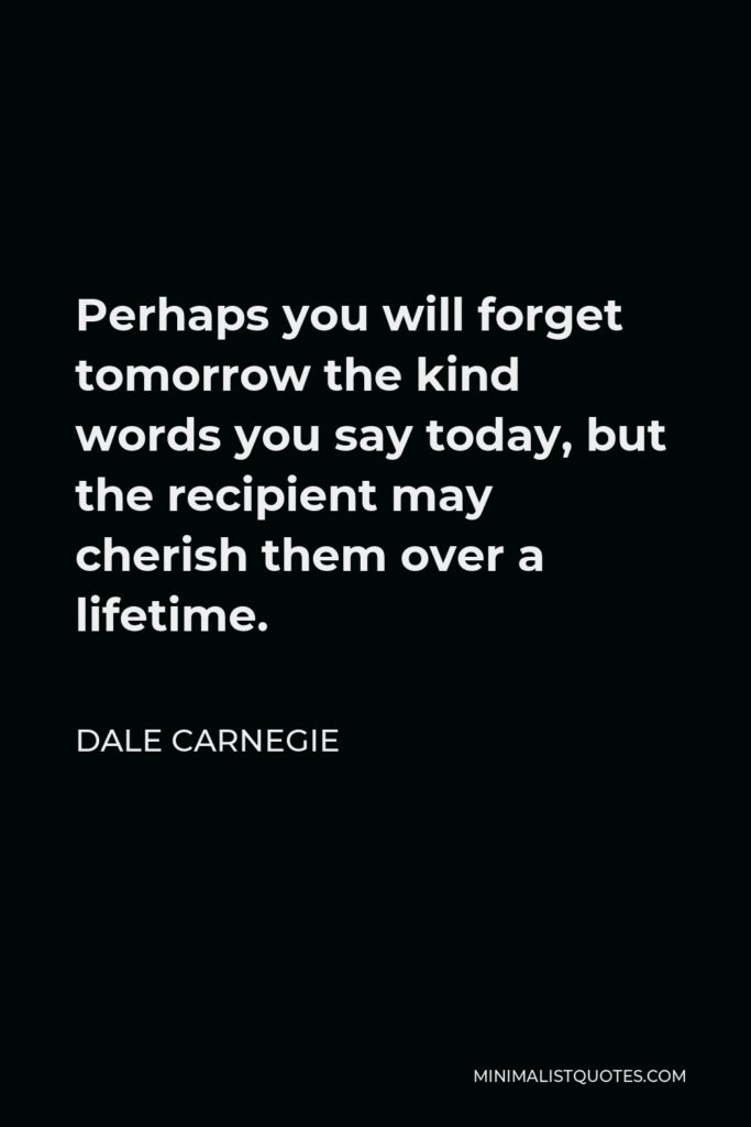 Dale Carnegie Quote - Perhaps you will forget tomorrow the kind words you say today, but the recipient may cherish them over a lifetime.