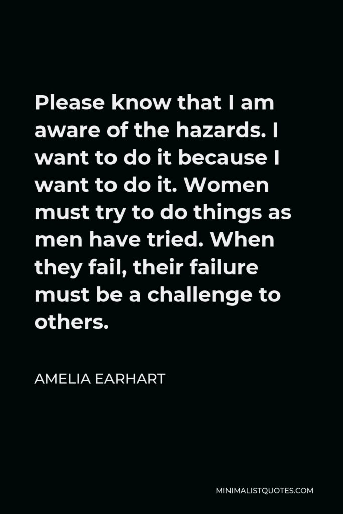 Amelia Earhart Quote - Please know that I am aware of the hazards. I want to do it because I want to do it. Women must try to do things as men have tried. When they fail, their failure must be a challenge to others.