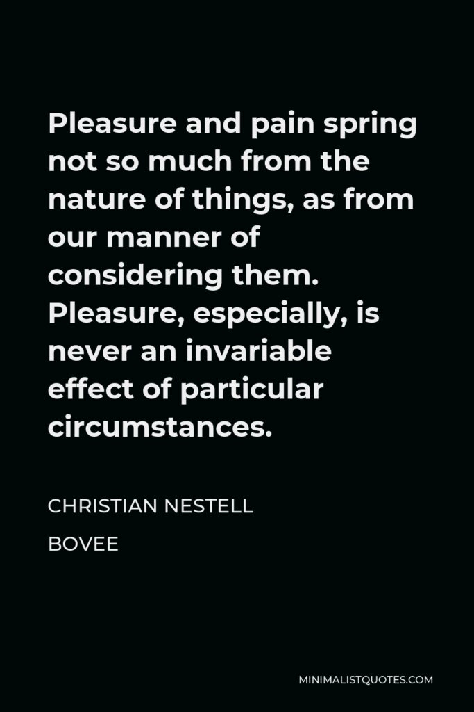 Christian Nestell Bovee Quote - Pleasure and pain spring not so much from the nature of things, as from our manner of considering them. Pleasure, especially, is never an invariable effect of particular circumstances.