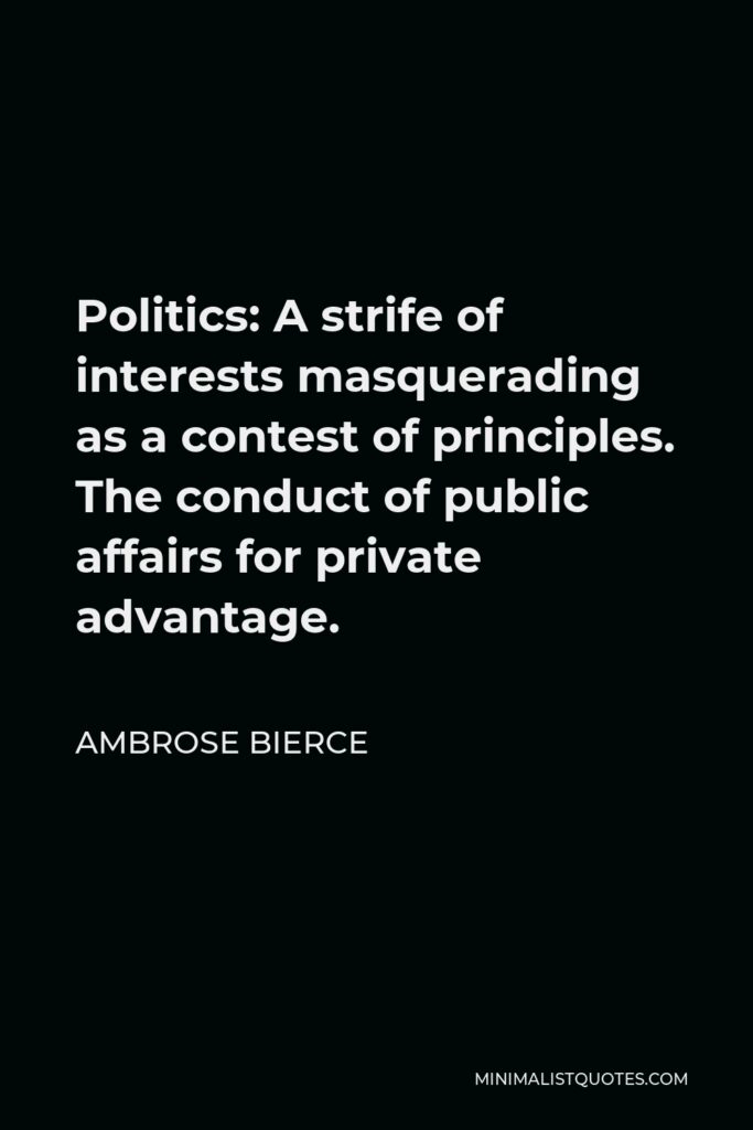 Ambrose Bierce Quote - Politics: A strife of interests masquerading as a contest of principles. The conduct of public affairs for private advantage.