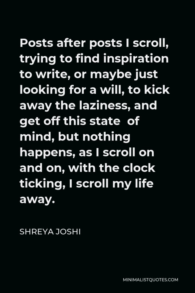 Shreya Joshi Quote - Posts after posts I scroll, trying to find inspiration to write, or maybe just looking for a will, to kick away the laziness, and get off this state of mind, but nothing happens, as I scroll on and on, with the clock ticking, I scroll my life away.