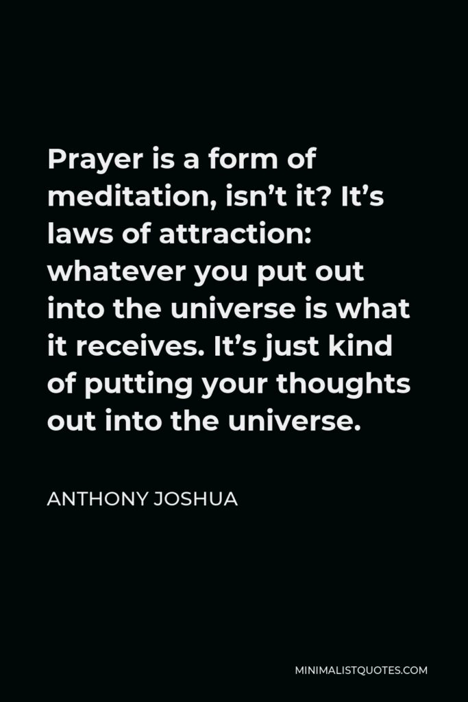 Anthony Joshua Quote - Prayer is a form of meditation, isn’t it? It’s laws of attraction: whatever you put out into the universe is what it receives. It’s just kind of putting your thoughts out into the universe.