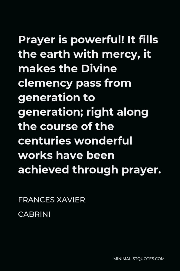 Frances Xavier Cabrini Quote - Prayer is powerful! It fills the earth with mercy, it makes the Divine clemency pass from generation to generation; right along the course of the centuries wonderful works have been achieved through prayer.