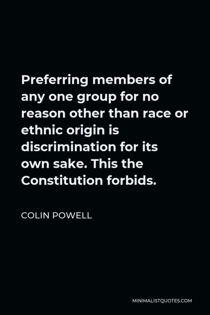 Colin Powell Quote - Preferring members of any one group for no reason other than race or ethnic origin is discrimination for its own sake. This the Constitution forbids.