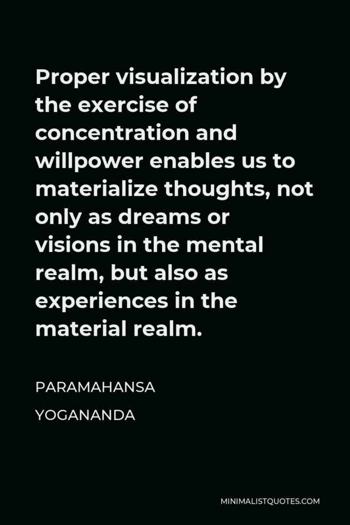 Paramahansa Yogananda Quote - Proper visualization by the exercise of concentration and willpower enables us to materialize thoughts, not only as dreams or visions in the mental realm, but also as experiences in the material realm.