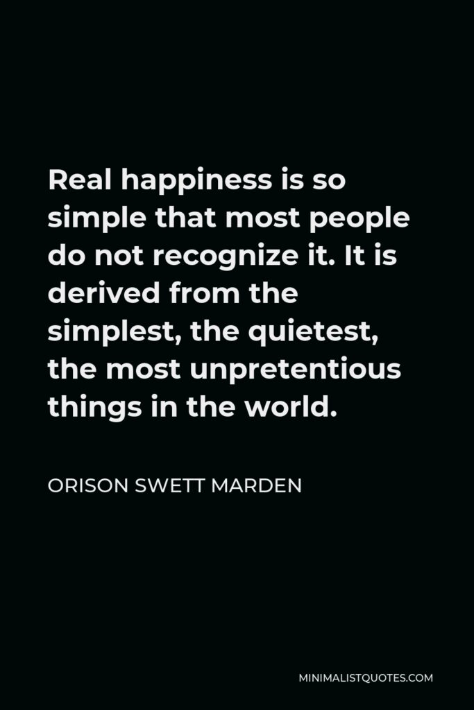 Orison Swett Marden Quote - Real happiness is so simple that most people do not recognize it. It is derived from the simplest, the quietest, the most unpretentious things in the world.