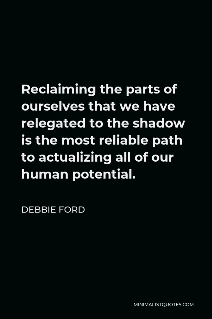 Debbie Ford Quote - Reclaiming the parts of ourselves that we have relegated to the shadow is the most reliable path to actualizing all of our human potential.