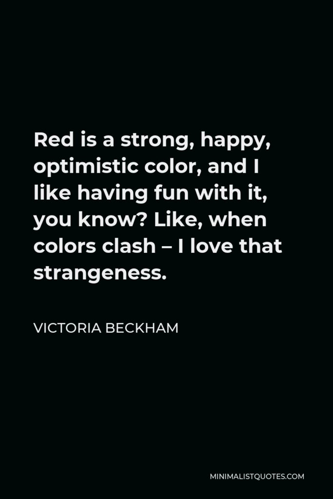 Victoria Beckham Quote - Red is a strong, happy, optimistic color, and I like having fun with it, you know? Like, when colors clash – I love that strangeness.