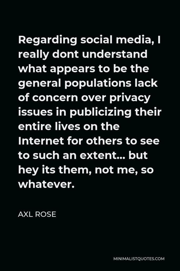 Axl Rose Quote - Regarding social media, I really dont understand what appears to be the general populations lack of concern over privacy issues in publicizing their entire lives on the Internet for others to see to such an extent… but hey its them, not me, so whatever.