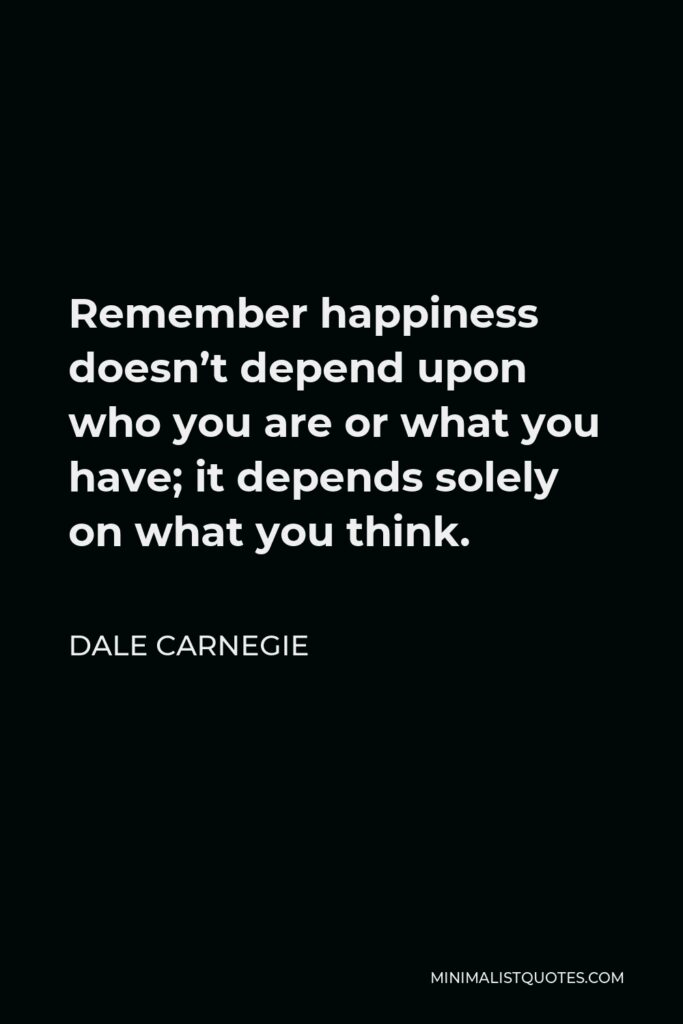 Dale Carnegie Quote - Remember happiness doesn’t depend upon who you are or what you have; it depends solely on what you think.