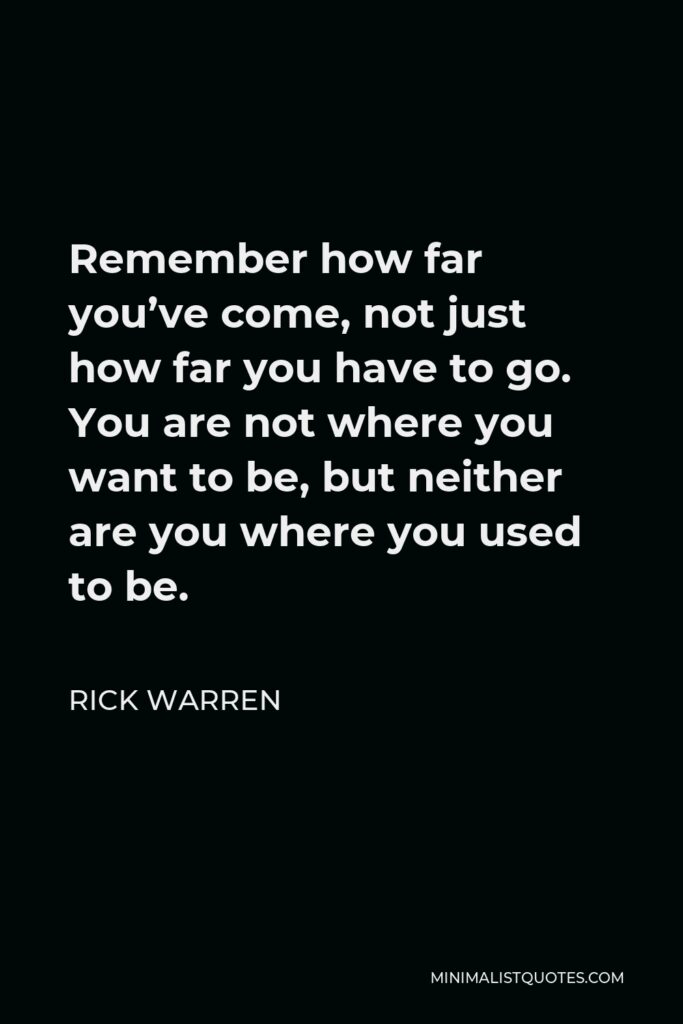 Rick Warren Quote - Remember how far you’ve come, not just how far you have to go. You are not where you want to be, but neither are you where you used to be.