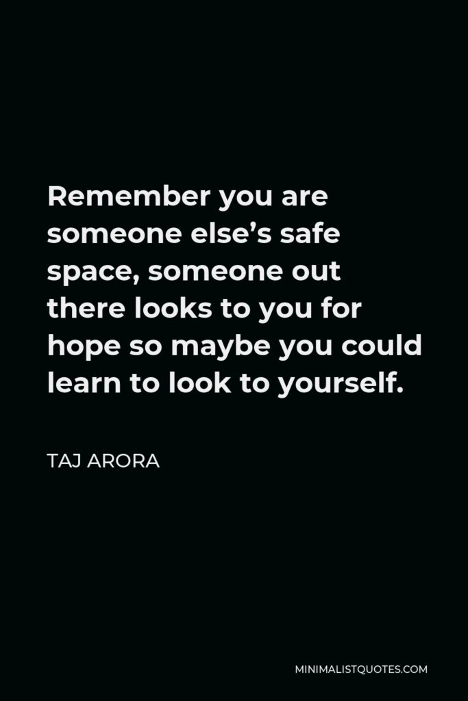 Taj Arora Quote - Remember you are someone else’s safe space, someone out there looks to you for hope so maybe you could learn to look to yourself.