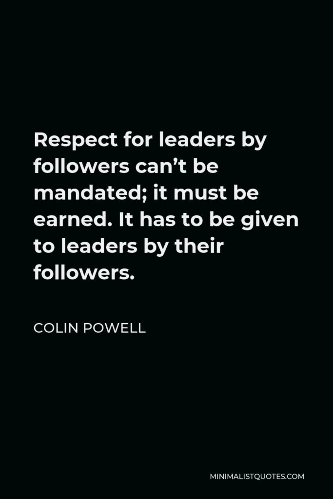 Colin Powell Quote - Respect for leaders by followers can’t be mandated; it must be earned. It has to be given to leaders by their followers.