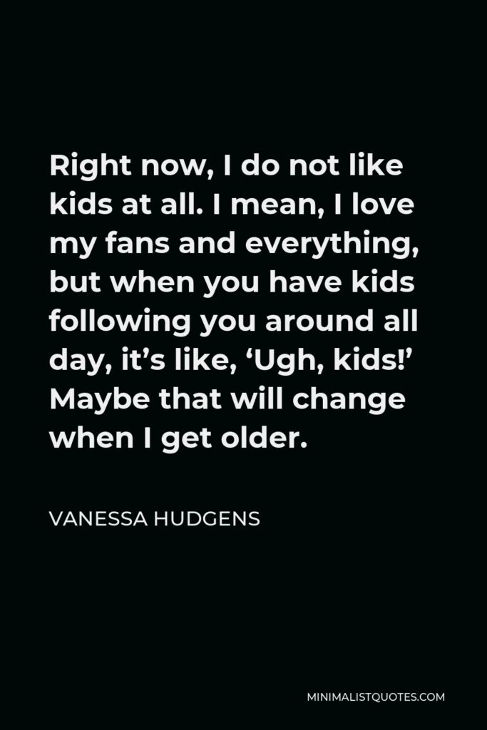 Vanessa Hudgens Quote - Right now, I do not like kids at all. I mean, I love my fans and everything, but when you have kids following you around all day, it’s like, ‘Ugh, kids!’ Maybe that will change when I get older.