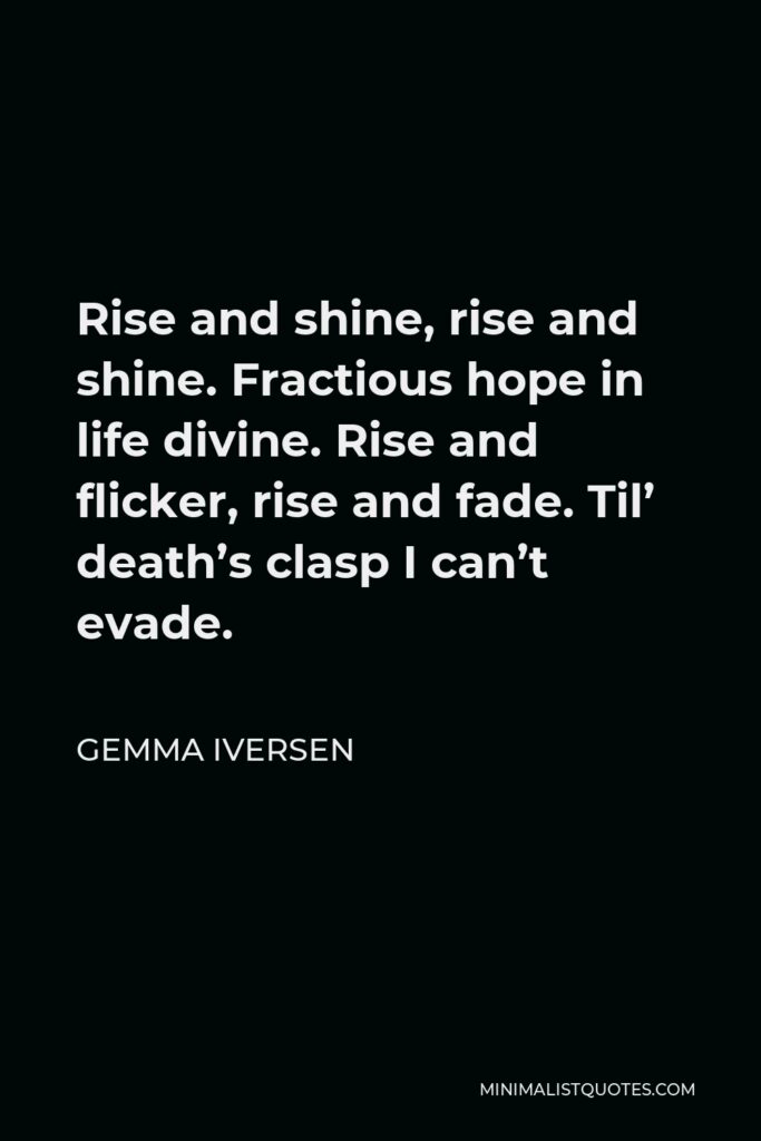 Gemma Iversen Quote - Rise and shine, rise and shine. Fractious hope in life divine. Rise and flicker, rise and fade. Til’ death’s clasp I can’t evade.