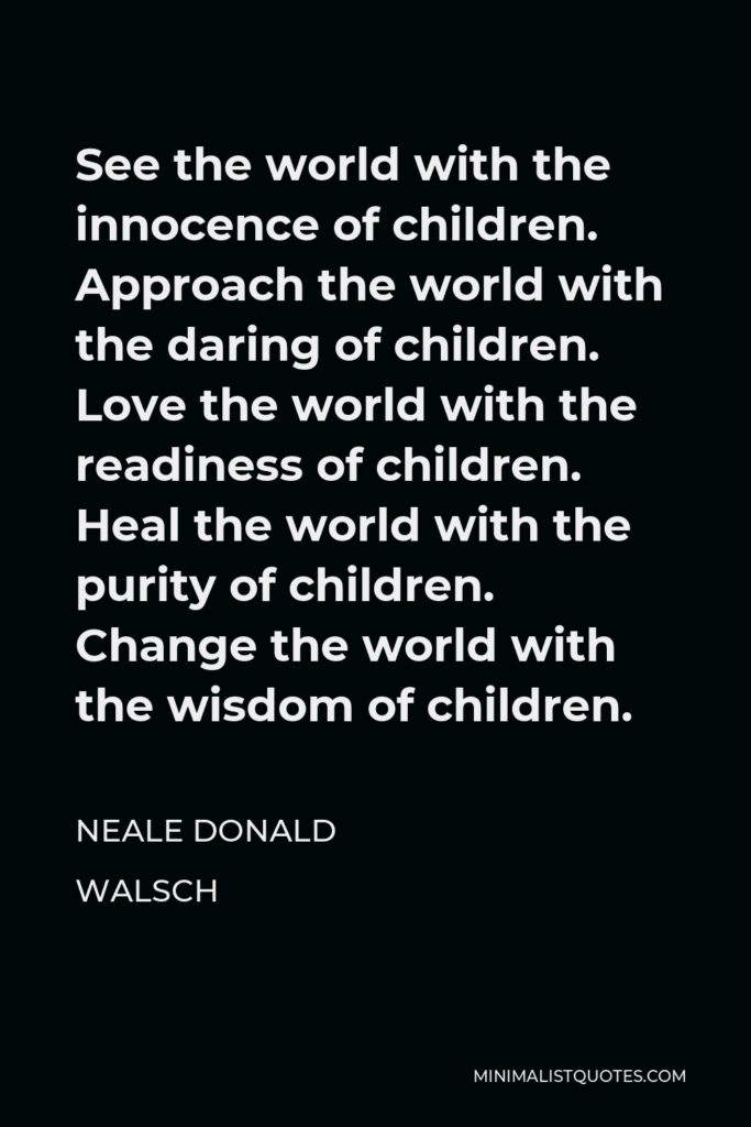 Neale Donald Walsch Quote - See the world with the innocence of children. Approach the world with the daring of children. Love the world with the readiness of children. Heal the world with the purity of children. Change the world with the wisdom of children.