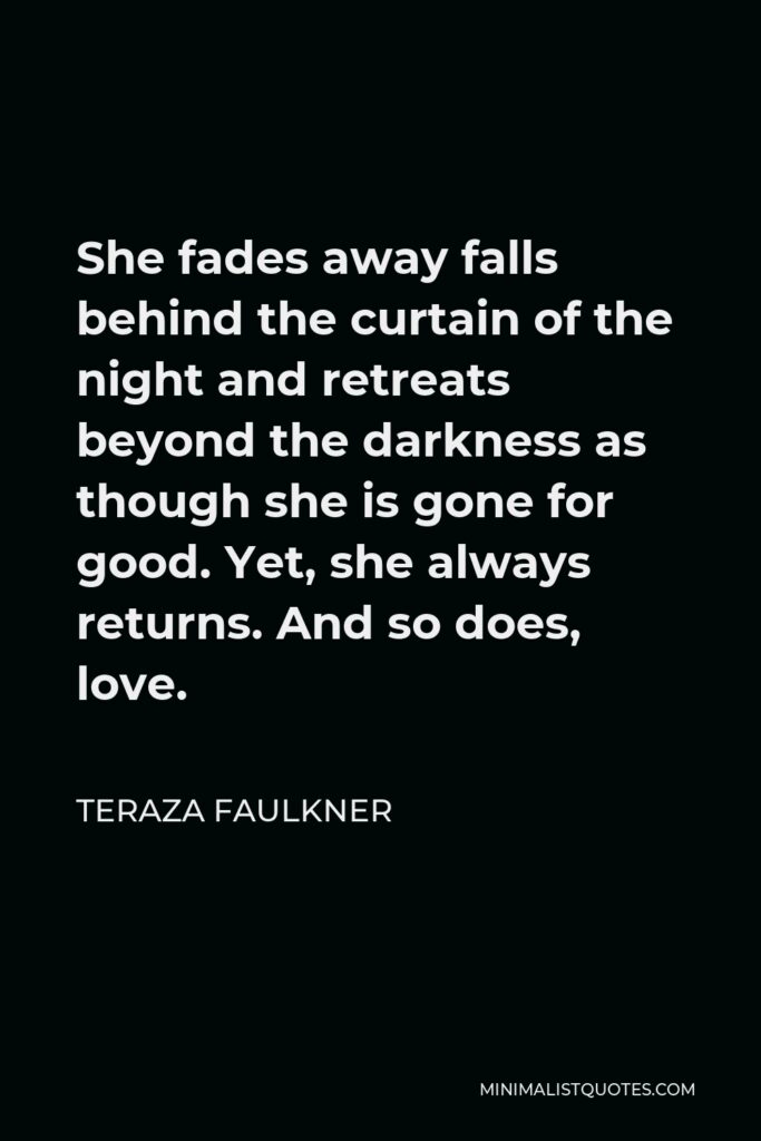 Teraza Faulkner Quote - She fades away falls behind the curtain of the night and retreats beyond the darkness as though she is gone for good. Yet, she always returns. And so does, love.