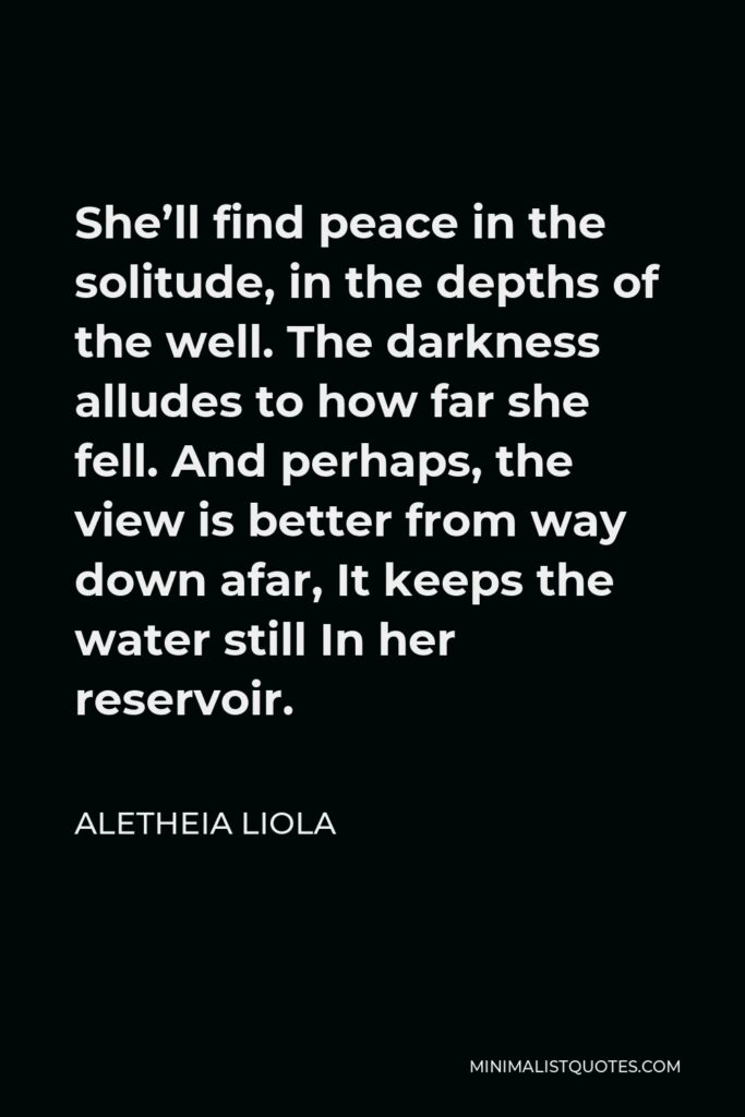 Aletheia Liola Quote - She’ll find peace in the solitude, in the depths of the well. The darkness alludes to how far she fell. And perhaps, the view is better from way down afar, It keeps the water still In her reservoir.