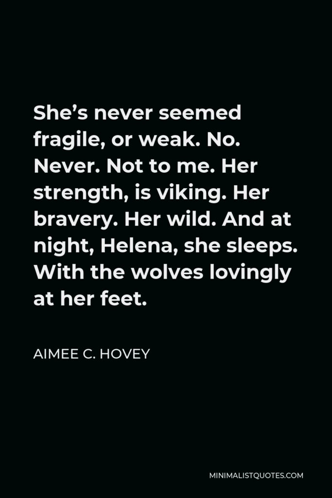 Aimee C. Hovey Quote - She’s never seemed fragile, or weak. No. Never. Not to me. Her strength, is viking. Her bravery. Her wild. And at night, Helena, she sleeps. With the wolves lovingly at her feet.