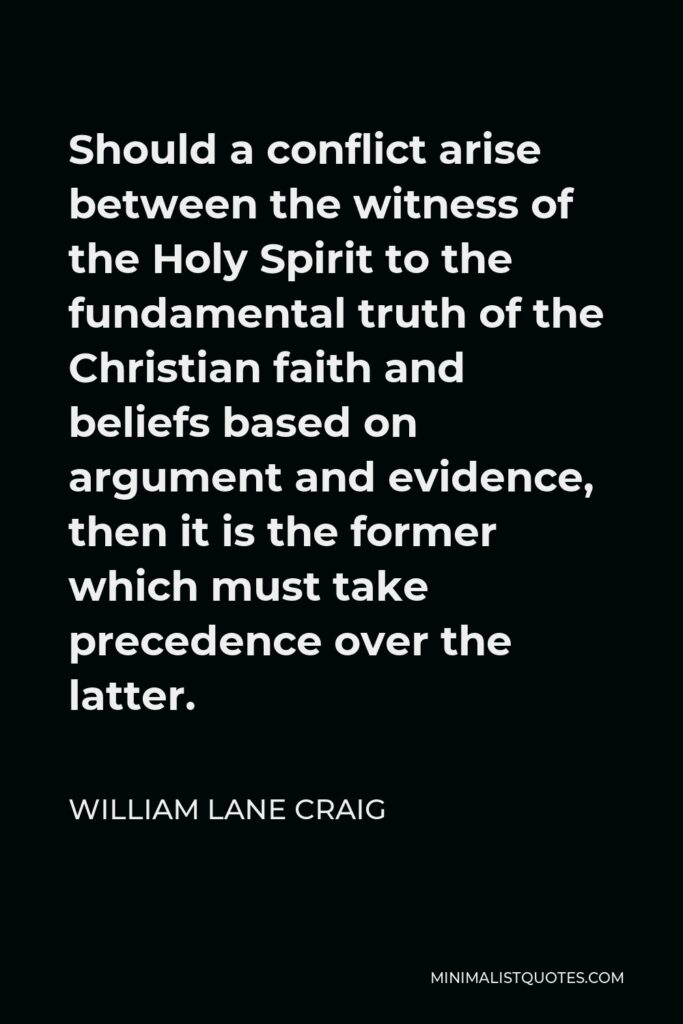 William Lane Craig Quote - Should a conflict arise between the witness of the Holy Spirit to the fundamental truth of the Christian faith and beliefs based on argument and evidence, then it is the former which must take precedence over the latter.