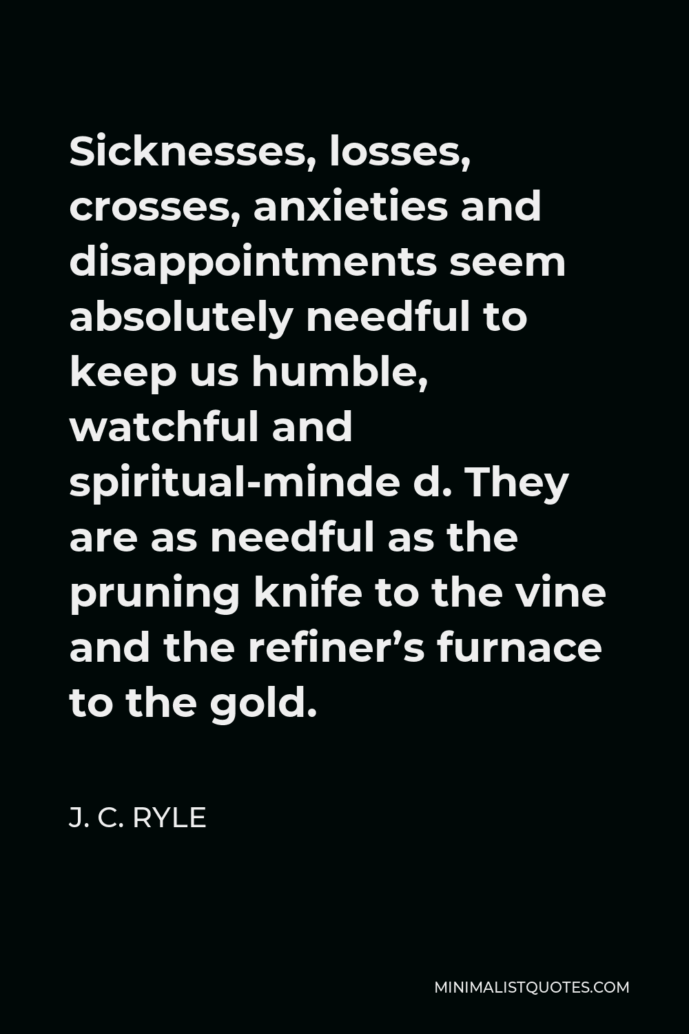 J. C. Ryle Quote - Sicknesses, losses, crosses, anxieties and disappointments seem absolutely needful to keep us humble, watchful and spiritual-minde d. They are as needful as the pruning knife to the vine and the refiner’s furnace to the gold.