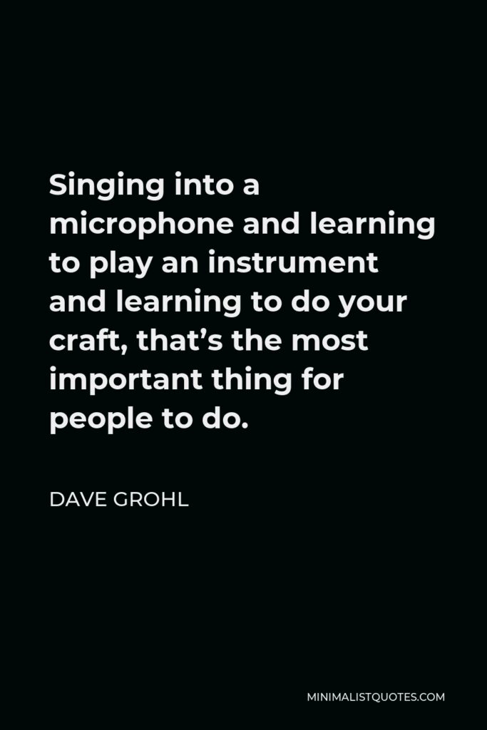 Dave Grohl Quote - Singing into a microphone and learning to play an instrument and learning to do your craft, that’s the most important thing for people to do.