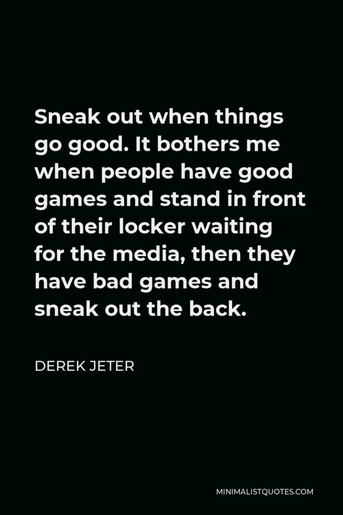 Derek Jeter Quote - Sneak out when things go good. It bothers me when people have good games and stand in front of their locker waiting for the media, then they have bad games and sneak out the back.