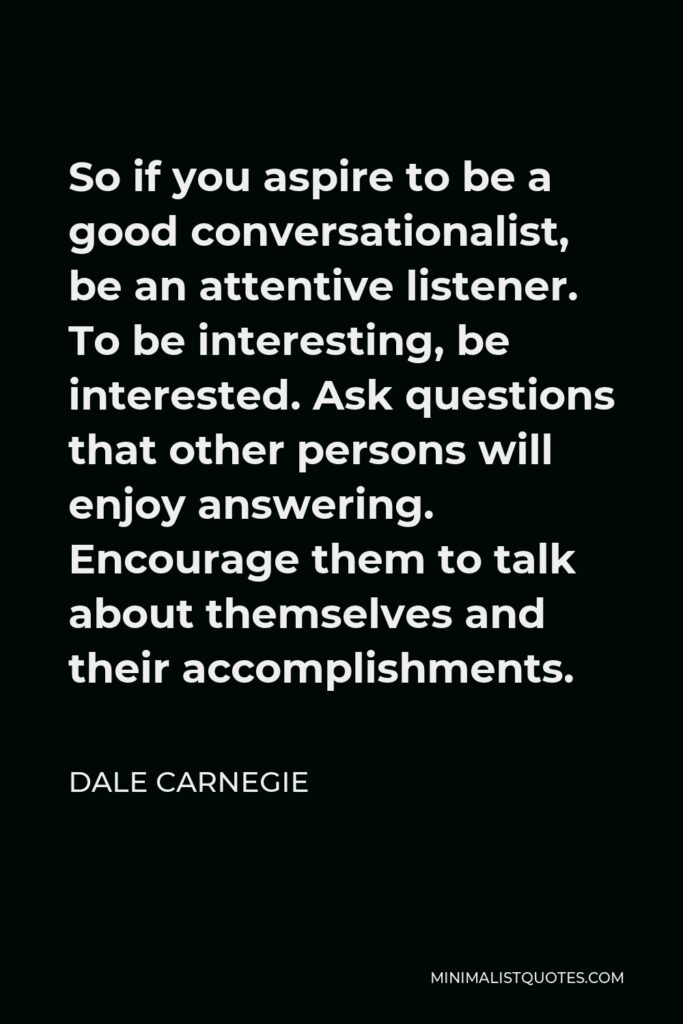 Dale Carnegie Quote - So if you aspire to be a good conversationalist, be an attentive listener. To be interesting, be interested. Ask questions that other persons will enjoy answering. Encourage them to talk about themselves and their accomplishments.