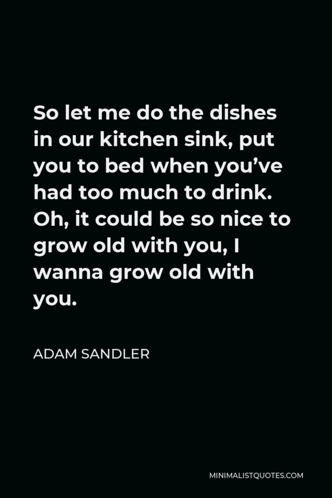 Adam Sandler Quote - So let me do the dishes in our kitchen sink, put you to bed when you’ve had too much to drink. Oh, it could be so nice to grow old with you, I wanna grow old with you.