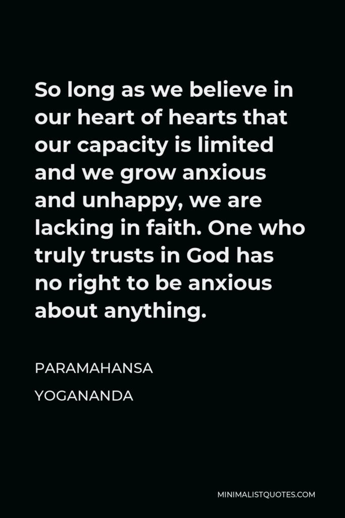Paramahansa Yogananda Quote - So long as we believe in our heart of hearts that our capacity is limited and we grow anxious and unhappy, we are lacking in faith. One who truly trusts in God has no right to be anxious about anything.