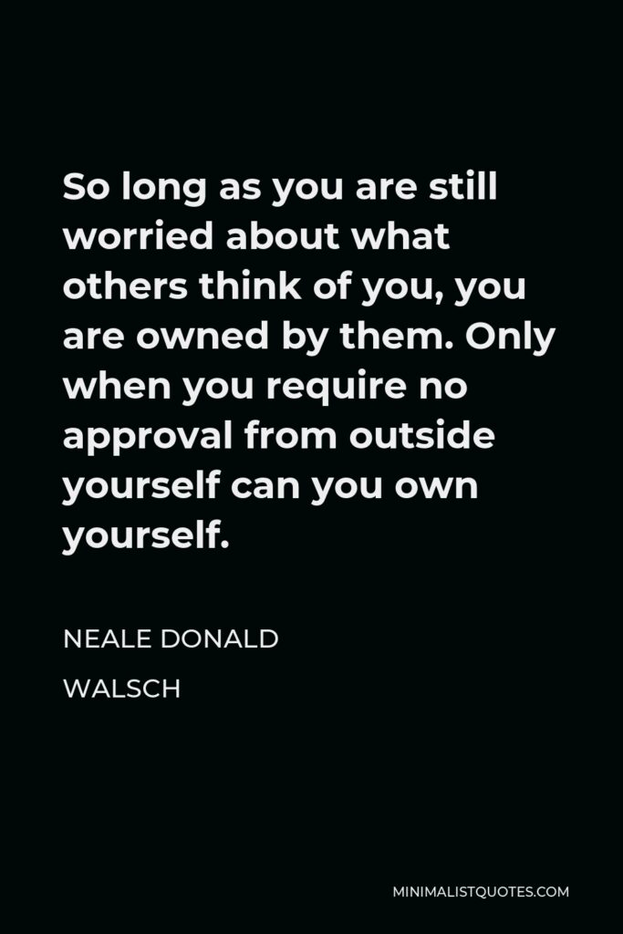 Neale Donald Walsch Quote - So long as you are still worried about what others think of you, you are owned by them. Only when you require no approval from outside yourself can you own yourself.