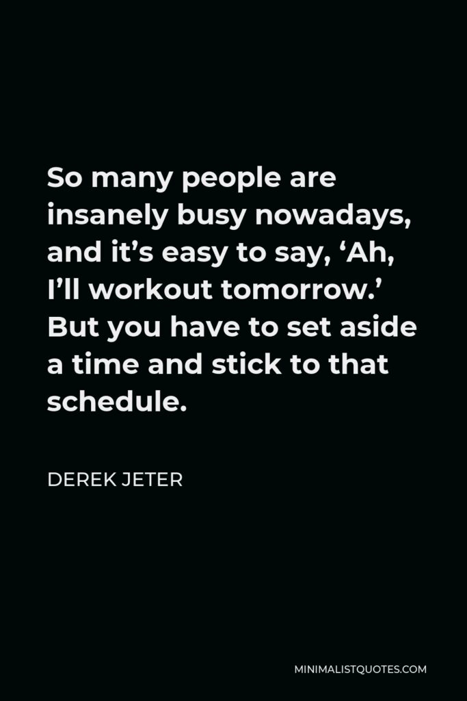 Derek Jeter Quote - So many people are insanely busy nowadays, and it’s easy to say, ‘Ah, I’ll workout tomorrow.’ But you have to set aside a time and stick to that schedule.