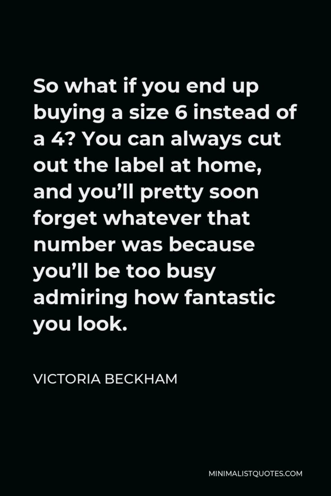 Victoria Beckham Quote - So what if you end up buying a size 6 instead of a 4? You can always cut out the label at home, and you’ll pretty soon forget whatever that number was because you’ll be too busy admiring how fantastic you look.