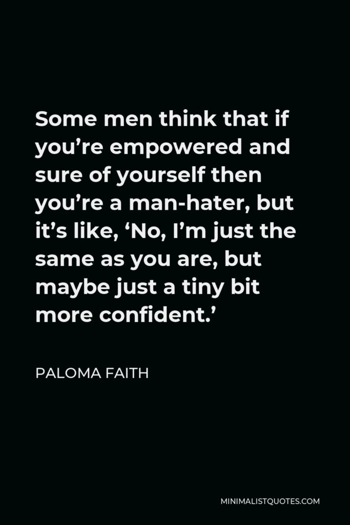 Paloma Faith Quote - Some men think that if you’re empowered and sure of yourself then you’re a man-hater, but it’s like, ‘No, I’m just the same as you are, but maybe just a tiny bit more confident.’