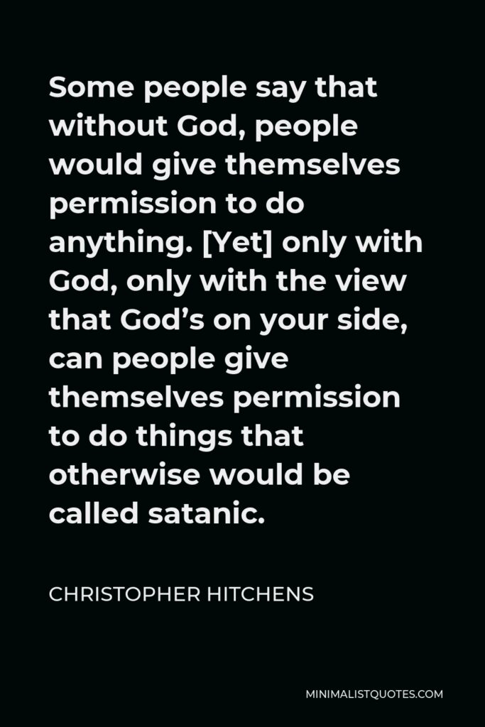 Christopher Hitchens Quote - Some people say that without God, people would give themselves permission to do anything. [Yet] only with God, only with the view that God’s on your side, can people give themselves permission to do things that otherwise would be called satanic.
