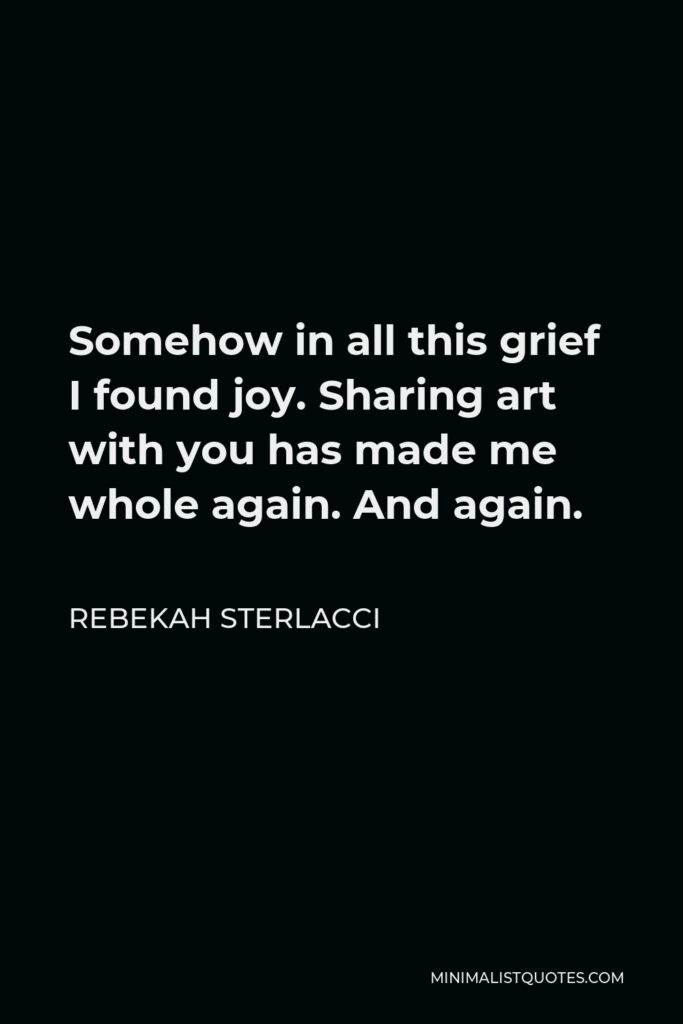 Rebekah Sterlacci Quote - Somehow in all this grief I found joy. Sharing art with you has made me whole again. And again.