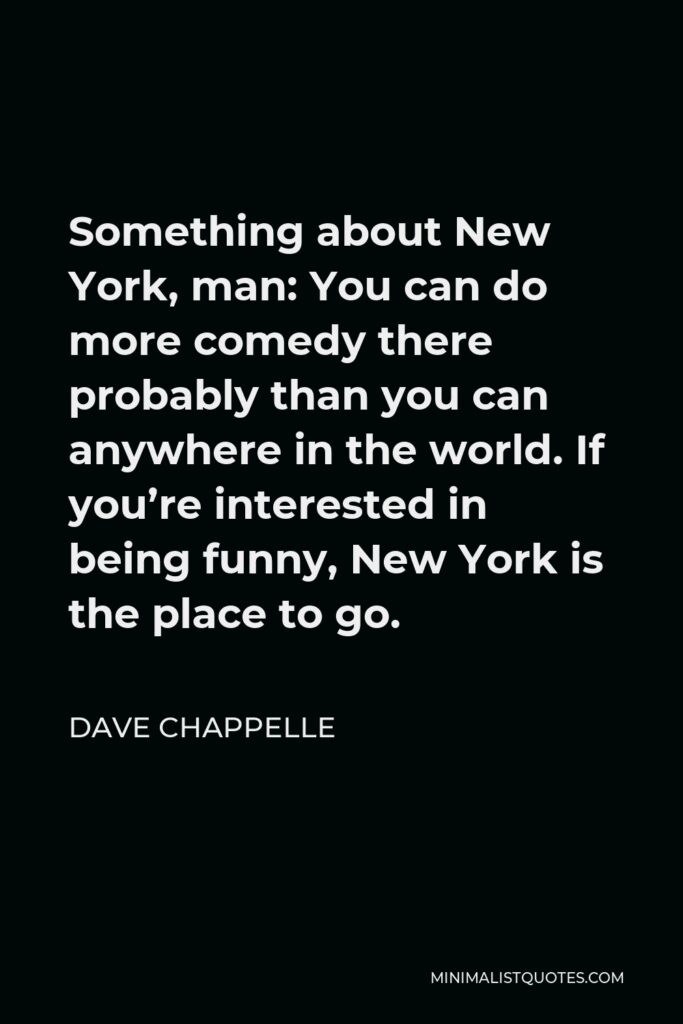 Dave Chappelle Quote - Something about New York, man: You can do more comedy there probably than you can anywhere in the world. If you’re interested in being funny, New York is the place to go.