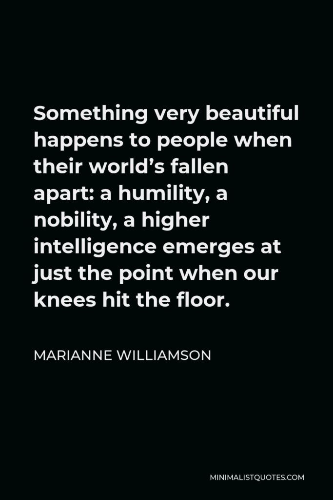 Marianne Williamson Quote - Something very beautiful happens to people when their world’s fallen apart: a humility, a nobility, a higher intelligence emerges at just the point when our knees hit the floor.