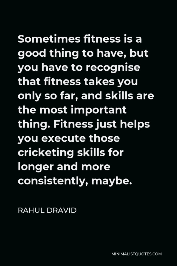 Rahul Dravid Quote - Sometimes fitness is a good thing to have, but you have to recognise that fitness takes you only so far, and skills are the most important thing. Fitness just helps you execute those cricketing skills for longer and more consistently, maybe.