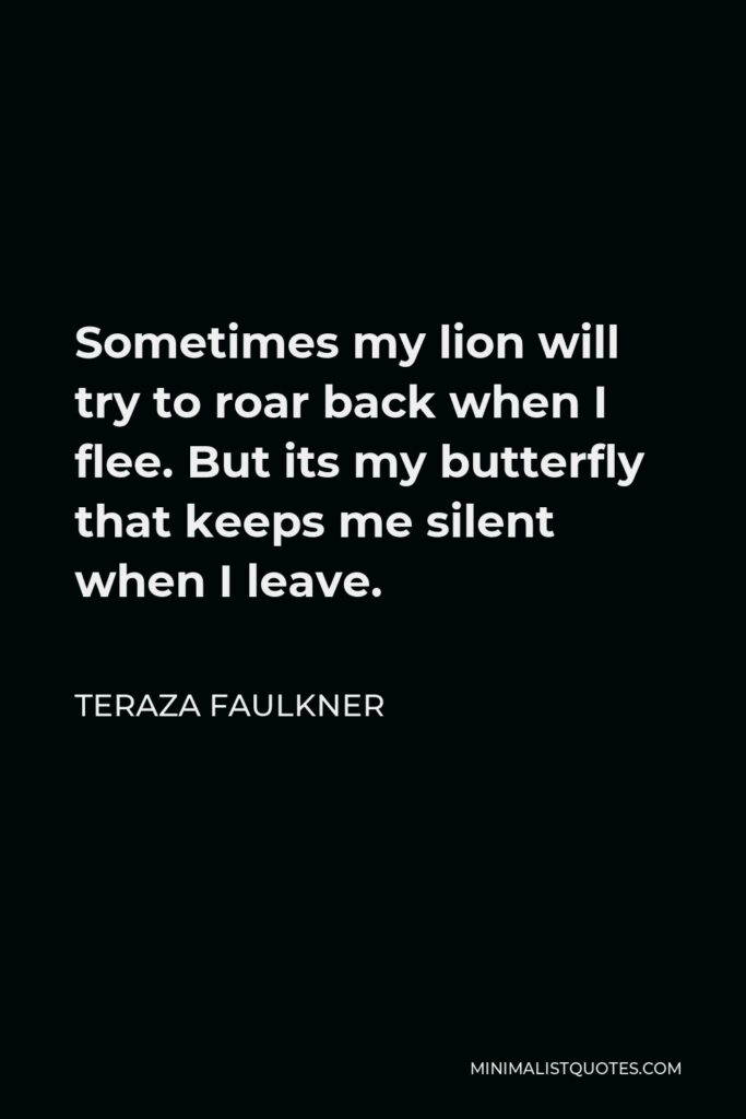 Teraza Faulkner Quote - Sometimes my lion will try to roar back when I flee. But its my butterfly that keeps me silent when I leave.