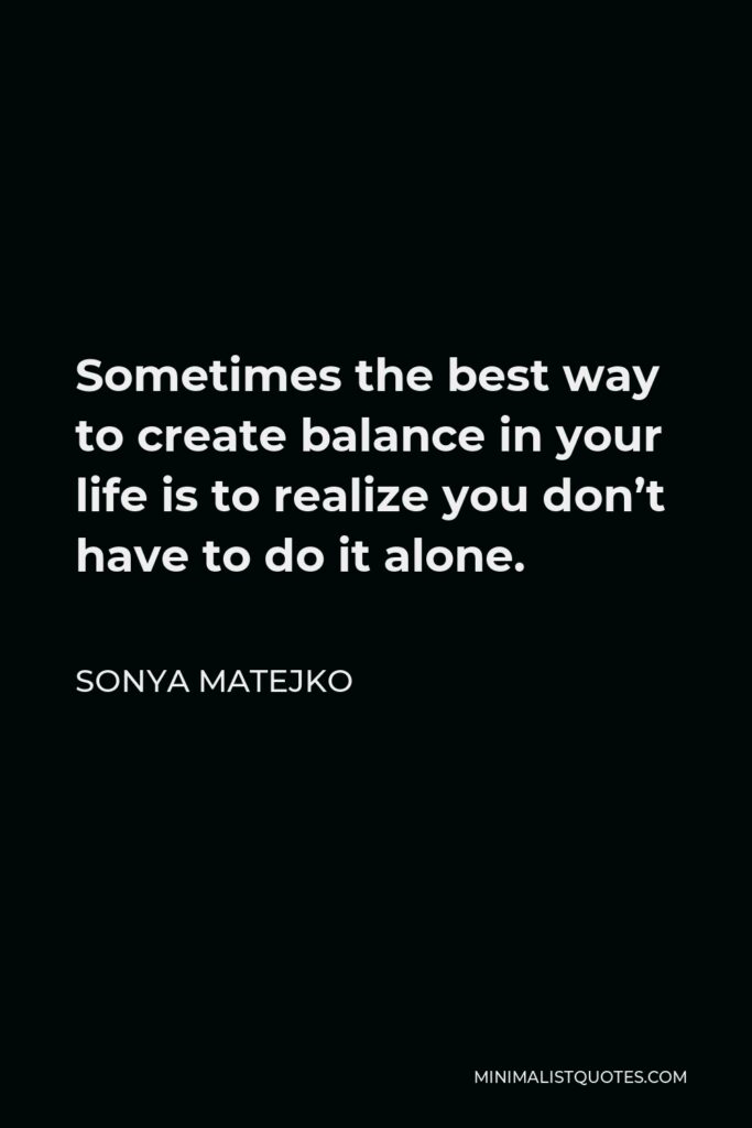Sonya Matejko Quote - Sometimes the best way to create balance in your life is to realize you don’t have to do it alone.
