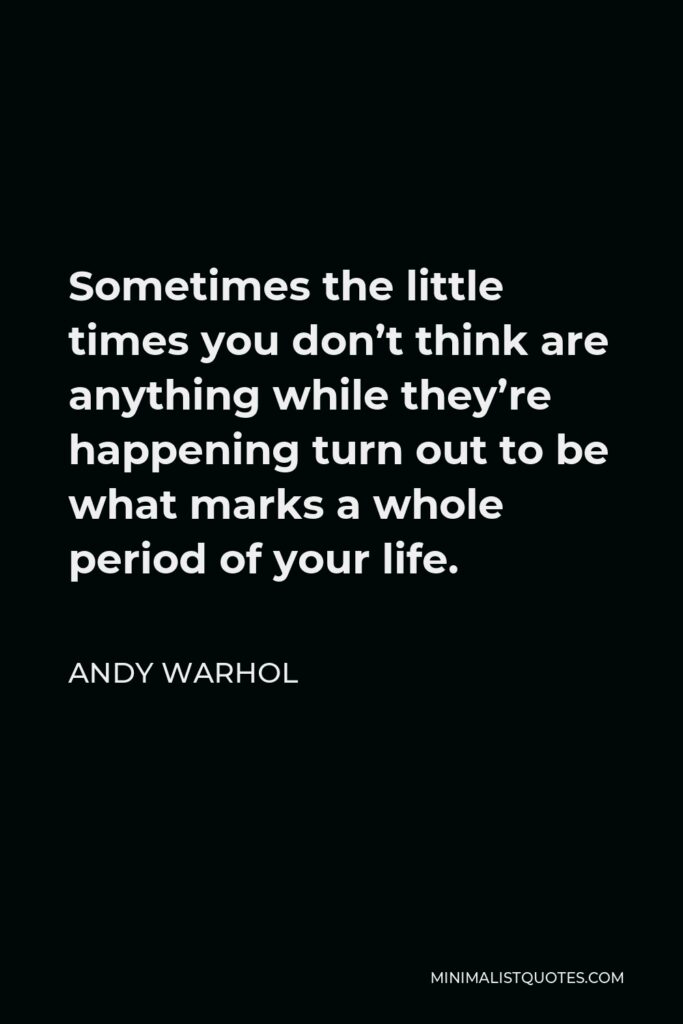 Andy Warhol Quote - Sometimes the little times you don’t think are anything while they’re happening turn out to be what marks a whole period of your life.