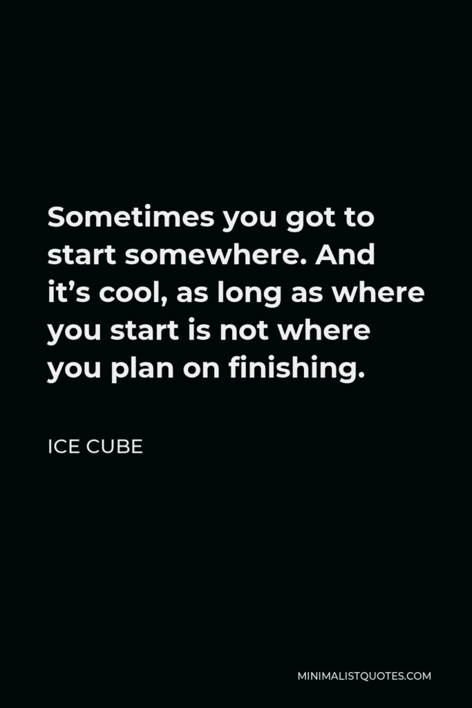 Ice Cube Quote - Sometimes you got to start somewhere. And it’s cool, as long as where you start is not where you plan on finishing.