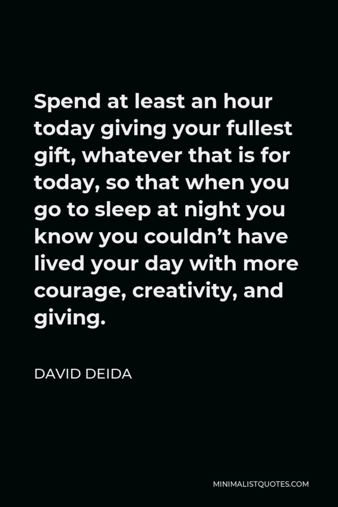 David Deida Quote - Spend at least an hour today giving your fullest gift, whatever that is for today, so that when you go to sleep at night you know you couldn’t have lived your day with more courage, creativity, and giving.