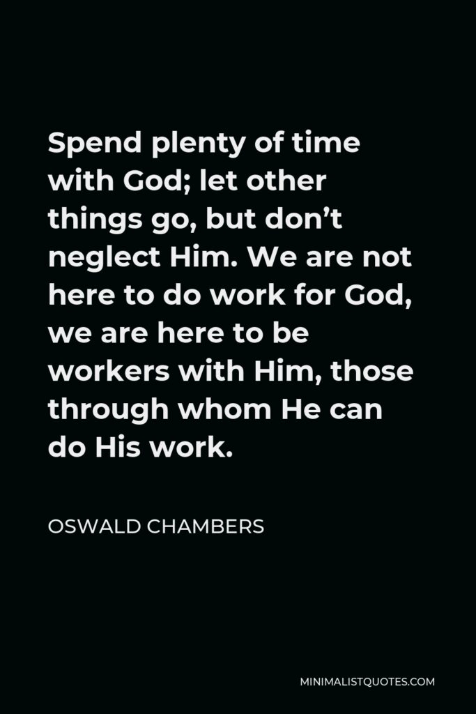 Oswald Chambers Quote - Spend plenty of time with God; let other things go, but don’t neglect Him. We are not here to do work for God, we are here to be workers with Him, those through whom He can do His work.