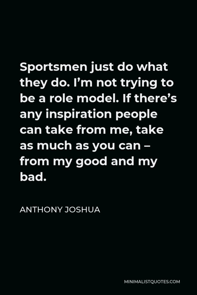 Anthony Joshua Quote - Sportsmen just do what they do. I’m not trying to be a role model. If there’s any inspiration people can take from me, take as much as you can – from my good and my bad.