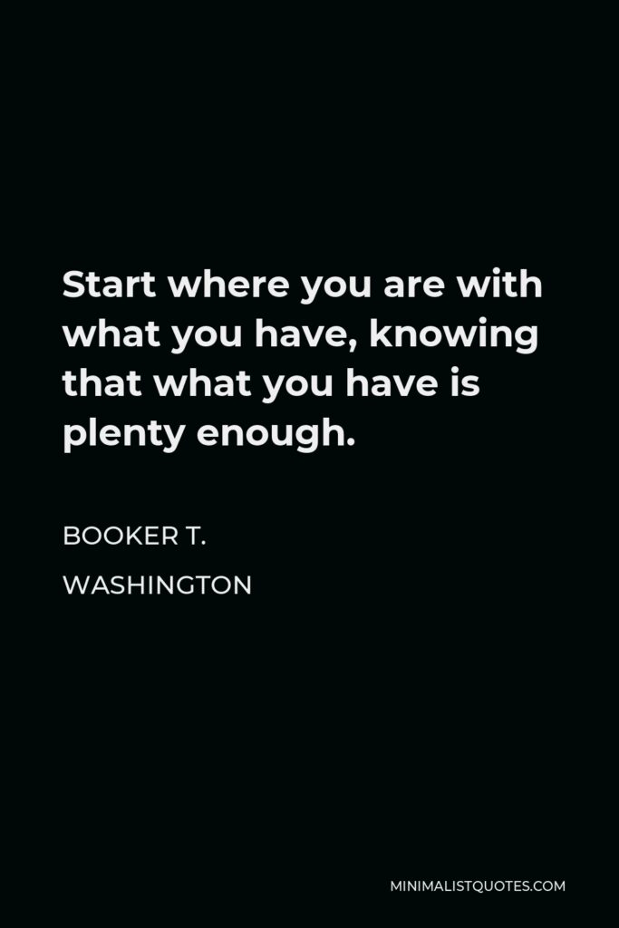 Booker T. Washington Quote - Start where you are with what you have, knowing that what you have is plenty enough.