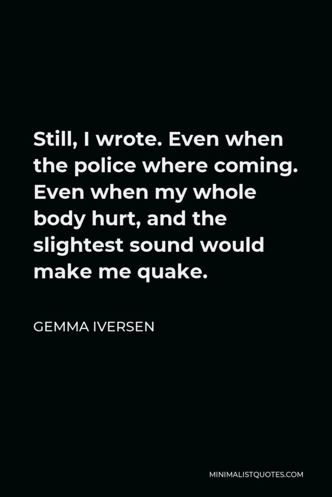 Gemma Iversen Quote - Still, I wrote. Even when the police where coming. Even when my whole body hurt, and the slightest sound would make me quake.