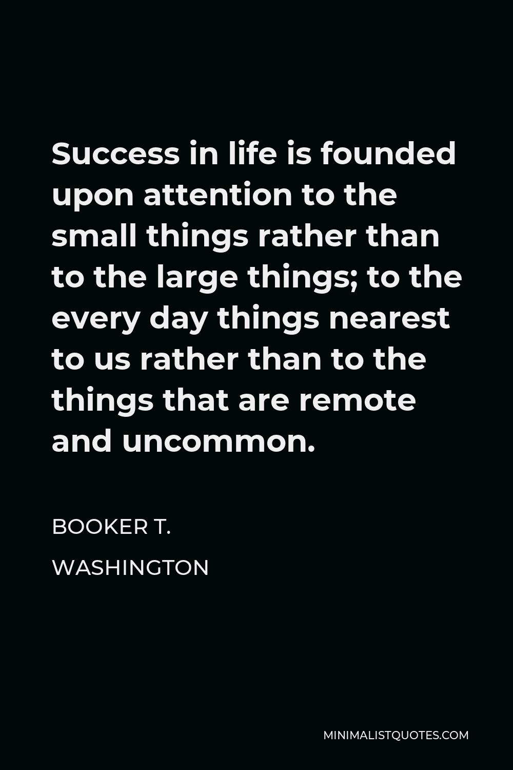 Booker T. Washington Quote - Success in life is founded upon attention to the small things rather than to the large things; to the every day things nearest to us rather than to the things that are remote and uncommon.